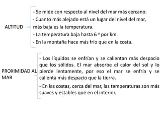 ALTITUD
- Cuanto más alejado está un lugar del nivel del mar,
más baja es la temperatura.
- La temperatura baja hasta 6 o por km.
- En la montaña hace más frío que en la costa.
PROXIMIDAD AL
MAR
- Los líquidos se enfrían y se calientan más despacio
que los sólidos. El mar absorbe el calor del sol y lo
pierde lentamente, por eso el mar se enfría y se
calienta más despacio que la tierra.
- En las costas, cerca del mar, las temperaturas son más
suaves y estables que en el interior.
- Se mide con respecto al nivel del mar más cercano.
 