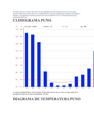 El clima aquí es un clima de tundra, lo que significa que las temperaturas son muy bajas
durante todo el año. Este clima es considerado ET según la clasificación climática de Köppen-
Geiger. La temperatura media anual en Puno se encuentra a 8.4 °C. Precipitaciones aquí
promedios 696 mm.
CLIMOGRAMA PUNO
La menor cantidad de lluvia ocurre en junio. El promedio de este mes es 3 mm. La mayor parte de la
precipitación aquí cae en enero, promediando 150 mm.
DIAGRAMA DE TEMPERATURA PUNO
 