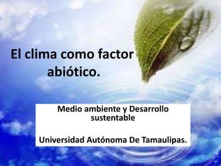 El clima como factor
       abiótico.

        Medio ambiente y Desarrollo
               sustentable

    Universidad Autónoma De Tamaulipas.
 