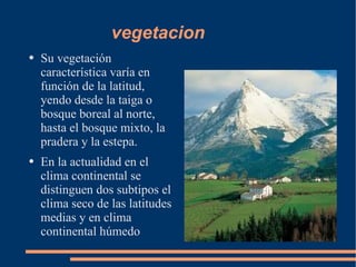 vegetacion Su vegetación característica varía en función de la latitud, yendo desde la taiga o bosque boreal al norte, hasta el bosque mixto, la pradera y la estepa. En la actualidad en el clima continental se distinguen dos subtipos el clima seco de las latitudes medias y en clima continental húmedo 