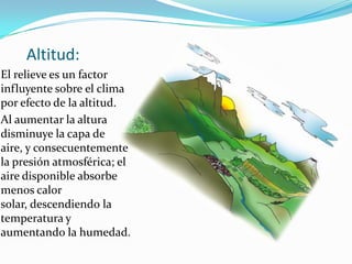 Altitud:
El relieve es un factor
influyente sobre el clima
por efecto de la altitud.
Al aumentar la altura
disminuye la capa de
aire, y consecuentemente
la presión atmosférica; el
aire disponible absorbe
menos calor
solar, descendiendo la
temperatura y
aumentando la humedad.
 
