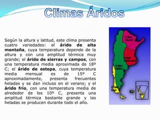 Según la altura y latitud, este clima presenta
cuatro variedades: el árido de alta
montaña, cuya temperatura depende de la
altura y con una amplitud térmica muy
grande; el árido de sierras y campos, con
una temperatura media aproximada de 18º
C; el árido de estepa, cuya temperatura
media     mensual       es     de     15º    C
aproximadamente,        presenta    frecuentes
heladas y se dan incluso en el verano; y el
árido frío, con una temperatura media de
alrededor de los 10º C, presenta una
amplitud térmica bastante grande y las
heladas se producen durante todo el año.
 