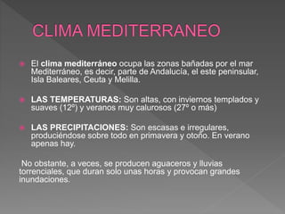  El clima mediterráneo ocupa las zonas bañadas por el mar
Mediterráneo, es decir, parte de Andalucía, el este peninsular,
Isla Baleares, Ceuta y Melilla.
 LAS TEMPERATURAS: Son altas, con inviernos templados y
suaves (12º) y veranos muy calurosos (27º o más)
 LAS PRECIPITACIONES: Son escasas e irregulares,
produciéndose sobre todo en primavera y otoño. En verano
apenas hay.
No obstante, a veces, se producen aguaceros y lluvias
torrenciales, que duran solo unas horas y provocan grandes
inundaciones.
 