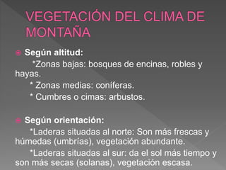  Según altitud:
*Zonas bajas: bosques de encinas, robles y
hayas.
* Zonas medias: coníferas.
* Cumbres o cimas: arbustos.
 Según orientación:
*Laderas situadas al norte: Son más frescas y
húmedas (umbrías), vegetación abundante.
*Laderas situadas al sur: da el sol más tiempo y
son más secas (solanas), vegetación escasa.
 