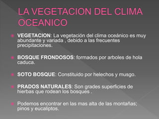  VEGETACION: La vegetación del clima oceánico es muy
abundante y variada , debido a las frecuentes
precipitaciones.
 BOSQUE FRONDOSOS: formados por arboles de hola
caduca.
 SOTO BOSQUE: Constituido por helechos y musgo.
 PRADOS NATURALES: Son grades superficies de
hierbas que rodean los bosques .
 Podemos encontrar en las mas alta de las montañas;
pinos y eucaliptos.
 