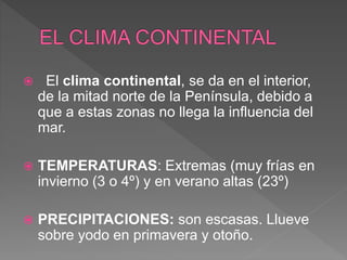  El clima continental, se da en el interior,
de la mitad norte de la Península, debido a
que a estas zonas no llega la influencia del
mar.
 TEMPERATURAS: Extremas (muy frías en
invierno (3 o 4º) y en verano altas (23º)
 PRECIPITACIONES: son escasas. Llueve
sobre yodo en primavera y otoño.
 