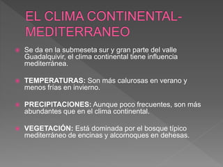  Se da en la submeseta sur y gran parte del valle
Guadalquivir, el clima continental tiene influencia
mediterránea.
 TEMPERATURAS: Son más calurosas en verano y
menos frías en invierno.
 PRECIPITACIONES: Aunque poco frecuentes, son más
abundantes que en el clima continental.
 VEGETACIÓN: Está dominada por el bosque típico
mediterráneo de encinas y alcornoques en dehesas.
 