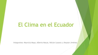 El Clima en el Ecuador 
Integrantes: Mauricio Mayo, Alberto Macas, Héctor Lozano y Jheyson Jiménez 
 