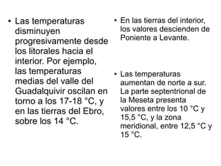 ●   Las temperaturas           ●   En las tierras del interior,
    disminuyen                     los valores descienden de
    progresivamente desde          Poniente a Levante.
    los litorales hacia el
    interior. Por ejemplo,
    las temperaturas           ●   Las temperaturas
    medias del valle del           aumentan de norte a sur.
    Guadalquivir oscilan en        La parte septentrional de
    torno a los 17-18 °C, y        la Meseta presenta
    en las tierras del Ebro,       valores entre los 10 °C y
                                   15,5 °C, y la zona
    sobre los 14 °C.               meridional, entre 12,5 °C y
                                   15 °C.
 