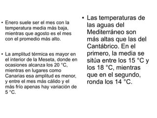 ●   Las temperaturas de
    Enero suele ser el mes con la
                                             las aguas del
●


    temperatura media más baja,
    mientras que agosto es el mes            Mediterráneo son
    con el promedio más alto.                más altas que las del
                                             Cantábrico. En el
●   La amplitud térmica es mayor en          primero, la media se
    el interior de la Meseta, donde en       sitúa entre los 15 °C y
    ocasiones alcanza los 20 °C,
    mientras en lugares como                 los 18 °C, mientras
    Canarias esa amplitud es menor,          que en el segundo,
    y entre el mes más cálido y el           ronda los 14 °C.
    más frío apenas hay variación de
    5 °C.
 