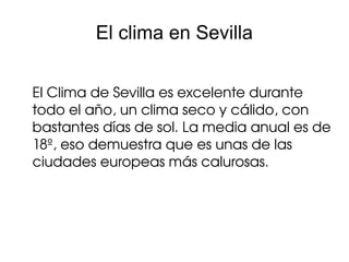 El clima en Sevilla


El Clima de Sevilla es excelente durante 
todo el año, un clima seco y cálido, con 
bastantes días de sol. La media anual es de 
18º, eso demuestra que es unas de las 
ciudades europeas más calurosas.
 