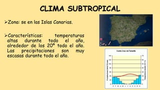 CLIMA SUBTROPICAL
Zona: se en las Islas Canarias.
Características: temperaturas
altas durante todo el año,
alrededor de los 20º todo el año.
Las precipitaciones son muy
escasas durante todo el año.
 