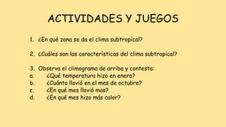 ACTIVIDADES Y JUEGOS
1. ¿En qué zona se da el clima subtropical?
2. ¿Cuáles son las características del clima subtropical?
3. Observa el climograma de arriba y contesta:
a. ¿Qué temperatura hizo en enero?
b. ¿Cuánto llovió en el mes de octubre?
c. ¿En qué mes llovió mas?
d. ¿En qué mes hizo más calor?
 