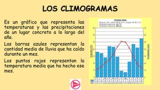 LOS CLIMOGRAMAS
Es un gráfico que representa las
temperaturas y las precipitaciones
de un lugar concreto a lo largo del
año.
Las barras azules representan la
cantidad media de lluvia que ha caído
durante un mes.
Los puntos rojos representan la
temperatura media que ha hecho ese
mes.
 