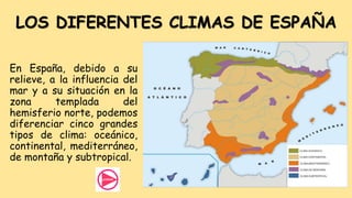 LOS DIFERENTES CLIMAS DE ESPAÑA
En España, debido a su
relieve, a la influencia del
mar y a su situación en la
zona templada del
hemisferio norte, podemos
diferenciar cinco grandes
tipos de clima: oceánico,
continental, mediterráneo,
de montaña y subtropical.
 
