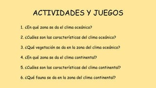 ACTIVIDADES Y JUEGOS
1. ¿En qué zona se da el clima oceánico?
2. ¿Cuáles son las características del clima oceánico?
3. ¿Qué vegetación se da en la zona del clima oceánico?
4. ¿En qué zona se da el clima continental?
5. ¿Cuáles son las características del clima continental?
6. ¿Qué fauna se da en la zona del clima continental?
 