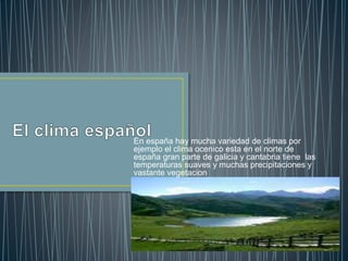 En españa hay mucha variedad de climas por
ejemplo el clima ocenico esta en el norte de
españa gran parte de galicia y cantabria tiene las
temperaturas suaves y muchas precipitaciones y
vastante vegetacion
 