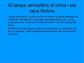 El temps atmosfèric,el clima i els seus factors Temps atmosfèric i el clima no són el mateix .El tepms atmosféri ès l estat de l atmosfera d un lloc per a períodes molt curts ( un dia  ouna setmana). El clima és l estat atmosféric d un lloc al llarg dels anys). El difirents climes depenen,sobre,de tres factors :la proximitat d un lloc a l equador ,l altitud respecte al niveill de la mar i la influencia de la mar. 