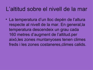 L’altitud sobre el nivell de la mar La temperatura d’un lloc depén de l’altura respecte al nivell de la mar. En general,la temperatura descendeix un grau cada  160 metres d’augment de l’altitud.per aixó,les zones muntanyoses tenen climes freds i les zones costaneres,climes calids. 