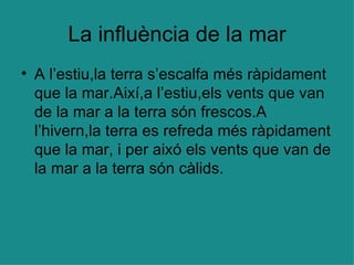 La influència de la mar A l’estiu,la terra s’escalfa més ràpidament que la mar.Així,a l’estiu,els vents que van de la mar a la terra són frescos.A l’hivern,la terra es refreda més ràpidament que la mar, i per aixó els vents que van de la mar a la terra són càlids. 