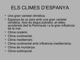 ELS CLIMES D’ESPANYA Una gran varietat climàtica. Espanya és un país amb una gran varietat climática. Aixó és degut,sobretot, al relleu accidentat ded la Península i a la gran influència de la mar. Clima oceànic. Clima continental. Clima mediterrani. Clima continental amb influéncia mediterrània. Clima de muntanya. Clima subtropical. 