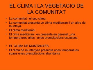 EL CLIMA I LA VEGETACIO DE LA COMUNITAT La comunitat i el seu clima. La comunitat presenta un clima mediterrani i un altre de muntnya. El clima mediterani  El cima mediterani  en presenta,en gerenal ,una temperatures altes i unes precipitacions escasses. EL CLIMA DE MUNTANYES. El clima de muntanyes presenta unes temperatues suaus unes presipitacions abundants 