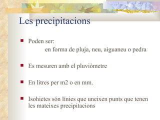 Les precipitacions Poden ser:  en forma de pluja, neu, aiguaneu o pedra Es mesuren amb el pluviòmetre En litres per m2 o en mm. Isohietes són línies que uneixen punts que tenen les mateixes precipitacions 
