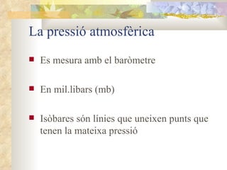 La pressió atmosfèrica Es mesura amb el baròmetre En mil.libars (mb) Isòbares són línies que uneixen punts que tenen la mateixa pressió  