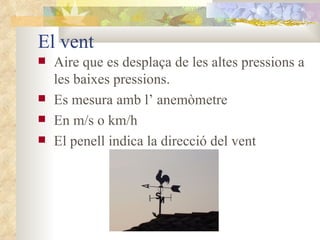 El vent Aire que es desplaça de les altes pressions a les baixes pressions. Es mesura amb l’ anemòmetre En m/s o km/h El penell indica la direcció del vent 