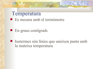 Temperatura Es mesura amb el termòmetre En graus centígrads Isotermes són línies que uneixen punts amb la mateixa temperatura 
