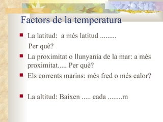 Factors de la temperatura La latitud:  a més latitud ......... Per què? La proximitat o llunyania de la mar: a més proximitat..... Per què? Els corrents marins: més fred o més calor? La altitud: Baixen ..... cada ........m 