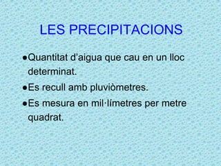 LES PRECIPITACIONS 
●Quantitat d’aigua que cau en un lloc 
determinat. 
●Es recull amb pluviòmetres. 
●Es mesura en mil·límetres per metre 
quadrat. 
 