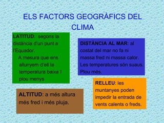 ELS FACTORS GEOGRÀFICS DEL 
CLIMA 
LATITUD: segons la 
distància d’un punt a 
l’Equador. 
A mesura que ens 
allunyem d’ell la 
temperatura baixa I 
plou menys 
DISTÀNCIA AL MAR: al 
costat del mar no fa ni 
massa fred ni massa calor. 
Les temperatures són suaus. 
Plou més. 
ALTITUD: a més altura 
més fred i més pluja. 
RELLEU: les 
muntanyes poden 
impedir la entrada de 
vents calents o freds. 
 