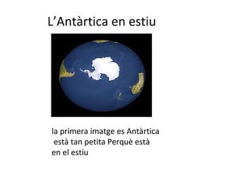 L’Antàrtida a l’estiu En aquesta imatge es veu  l’Antàrtida a l’estiu, la banquisa s’ha retirat pel desglaç. L’Antàrtida a l’hivern En aquesta altra imatge l’Antàrtida està a l’hivern. La banquisa, el mar congelat, ha crescut. 