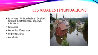 LES RIUADES I INUNDACIONS
• La riuades i les inundacions són els rics
naturals més frequents a Espanya,
sobretot a:
• Catalunya
• Comunitat Valenciana
• Regió de Múrcia
• Andalusia
 