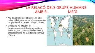 LA RELACÓ DELS GRUPS HUMANS
AMB EL MEDI
• Allà on el relleu és abrupte ,els sòls
pobres i l’aigua escassa els conreus són
propis de secà: cereals , vinya i olivera.
• El regadiu ha afavorit el
desenvolupament d’una agricultura
intensiva, i la construcció de canals y
embassaments ha facilitat els conreus
d’horta.
 