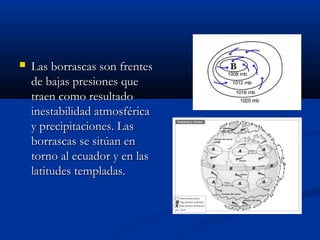 

Las borrascas son frentes
de bajas presiones que
traen como resultado
inestabilidad atmosférica
y precipitaciones. Las
borrascas se sitúan en
torno al ecuador y en las
latitudes templadas.

 