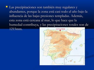 

Las precipitaciones son también muy regulares y
abundantes, porque la zona está casi todo el año bajo la
influencia de las bajas presiones templadas. Además,
esta zona está cercana al mar, lo que hace que la
humedad contribuya, y las precipitaciones totales son de
1215mm.

 