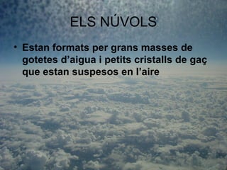 ELS NÚVOLS
• Estan formats per grans masses de
  gotetes d’aigua i petits cristalls de gaç
  que estan suspesos en l’aire
 