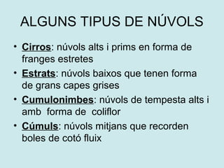 ALGUNS TIPUS DE NÚVOLS
• Cirros: núvols alts i prims en forma de
  franges estretes
• Estrats: núvols baixos que tenen forma
  de grans capes grises
• Cumulonimbes: núvols de tempesta alts i
  amb forma de coliflor
• Cúmuls: núvols mitjans que recorden
  boles de cotó fluix
 