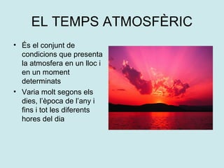 EL TEMPS ATMOSFÈRIC
• És el conjunt de
  condicions que presenta
  la atmosfera en un lloc i
  en un moment
  determinats
• Varia molt segons els
  dies, l’època de l’any i
  fins i tot les diferents
  hores del dia
 