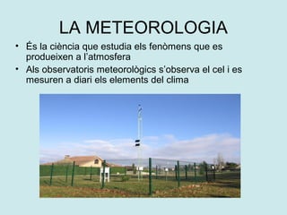 LA METEOROLOGIA
• És la ciència que estudia els fenòmens que es
  produeixen a l’atmosfera
• Als observatoris meteorològics s’observa el cel i es
  mesuren a diari els elements del clima
 