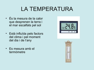 LA TEMPERATURA
• És la mesura de la calor
  que desprenen la terra i
  el mar escalfats pel sol

• Està influïda pels factors
  del clima i pel moment
  del dia i de l’any

• Es mesura amb el
  termòmetre
 