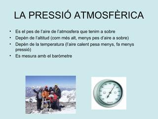 LA PRESSIÓ ATMOSFÈRICA
•   Es el pes de l’aire de l’atmosfera que tenim a sobre
•   Depèn de l’altitud (com més alt, menys pes d’aire a sobre)
•   Depèn de la temperatura (l’aire calent pesa menys, fa menys
    pressió)
•   Es mesura amb el baròmetre
 