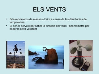 ELS VENTS
•   Són moviments de masses d’aire a causa de les diferències de
    temperatura
•   El penell serveix per saber la direcció del vent i l’anemòmetre per
    saber la seva velocitat
 