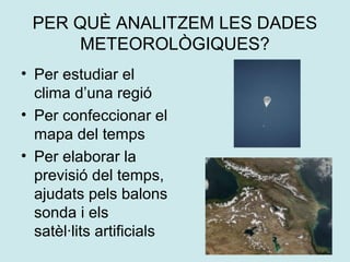 PER QUÈ ANALITZEM LES DADES
      METEOROLÒGIQUES?
• Per estudiar el
  clima d’una regió
• Per confeccionar el
  mapa del temps
• Per elaborar la
  previsió del temps,
  ajudats pels balons
  sonda i els
  satèl·lits artificials
 