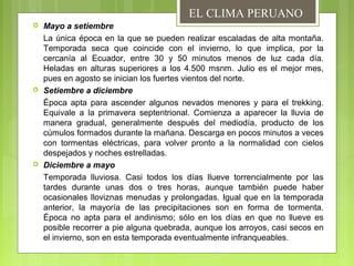  Mayo a setiembre
La única época en la que se pueden realizar escaladas de alta montaña.
Temporada seca que coincide con el invierno, lo que implica, por la
cercanía al Ecuador, entre 30 y 50 minutos menos de luz cada día.
Heladas en alturas superiores a los 4.500 msnm. Julio es el mejor mes,
pues en agosto se inician los fuertes vientos del norte.
 Setiembre a diciembre
Época apta para ascender algunos nevados menores y para el trekking.
Equivale a la primavera septentrional. Comienza a aparecer la lluvia de
manera gradual, generalmente después del mediodía, producto de los
cúmulos formados durante la mañana. Descarga en pocos minutos a veces
con tormentas eléctricas, para volver pronto a la normalidad con cielos
despejados y noches estrelladas.
 Diciembre a mayo
Temporada lluviosa. Casi todos los días llueve torrencialmente por las
tardes durante unas dos o tres horas, aunque también puede haber
ocasionales lloviznas menudas y prolongadas. Igual que en la temporada
anterior, la mayoría de las precipitaciones son en forma de tormenta.
Época no apta para el andinismo; sólo en los días en que no llueve es
posible recorrer a pie alguna quebrada, aunque los arroyos, casi secos en
el invierno, son en esta temporada eventualmente infranqueables.
EL CLIMA PERUANO
 