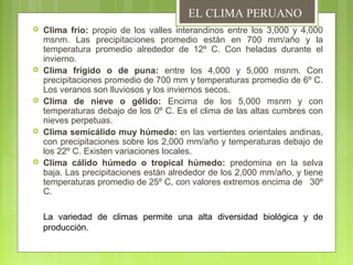  Clima frío: propio de los valles interandinos entre los 3,000 y 4,000
msnm. Las precipitaciones promedio están en 700 mm/año y la
temperatura promedio alrededor de 12º C. Con heladas durante el
invierno.
 Clima frígido o de puna: entre los 4,000 y 5,000 msnm. Con
precipitaciones promedio de 700 mm y temperaturas promedio de 6º C.
Los veranos son lluviosos y los inviernos secos.
 Clima de nieve o gélido: Encima de los 5,000 msnm y con
temperaturas debajo de los 0º C. Es el clima de las altas cumbres con
nieves perpetuas.
 Clima semicálido muy húmedo: en las vertientes orientales andinas,
con precipitaciones sobre los 2,000 mm/año y temperaturas debajo de
los 22º C. Existen variaciones locales.
 Clima cálido húmedo o tropical húmedo: predomina en la selva
baja. Las precipitaciones están alrededor de los 2,000 mm/año, y tiene
temperaturas promedio de 25º C, con valores extremos encima de 30º
C.
La variedad de climas permite una alta diversidad biológica y de
producción.
EL CLIMA PERUANO
 