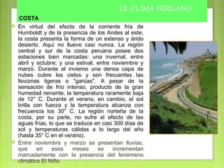COSTA
 En virtud del efecto de la corriente fría de
Humboldt y de la presencia de los Andes al este,
la costa presenta la forma de un extenso y árido
desierto. Aquí no llueve casi nunca. La región
central y sur de la costa peruana posee dos
estaciones bien marcadas: una invernal, entre
abril y octubre; y una estival, entre noviembre y
marzo. Durante el invierno una densa capa de
nubes cubre los cielos y son frecuentes las
lloviznas ligeras o "garúas". A pesar de la
sensación de frío intenso, producto de la gran
humedad reinante, la temperatura raramente baja
de 12° C. Durante el verano, en cambio, el sol
brilla con fuerza y la temperatura alcanza con
frecuencia los 30° C. La región norteña de la
costa, por su parte, no sufre el efecto de las
aguas frías, lo que se traduce en casi 300 días de
sol y temperaturas cálidas a lo largo del año
(hasta 35° C en el verano).
 Entre noviembre y marzo se presentan lluvias,
que en esos meses se incrementan
marcadamente con la presencia del fenómeno
climático El Niño.
EL CLIMA PERUANO
 