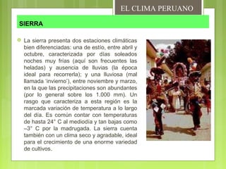 SIERRA
 La sierra presenta dos estaciones climáticas
bien diferenciadas: una de estío, entre abril y
octubre, caracterizada por días soleados
noches muy frías (aquí son frecuentes las
heladas) y ausencia de lluvias (la época
ideal para recorrerla); y una lluviosa (mal
llamada ‘invierno’), entre noviembre y marzo,
en la que las precipitaciones son abundantes
(por lo general sobre los 1.000 mm). Un
rasgo que caracteriza a esta región es la
marcada variación de temperatura a lo largo
del día. Es común contar con temperaturas
de hasta 24° C al mediodía y tan bajas como
–3° C por la madrugada. La sierra cuenta
también con un clima seco y agradable, ideal
para el crecimiento de una enorme variedad
de cultivos.
EL CLIMA PERUANO
 